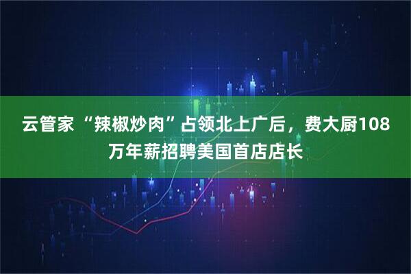 云管家 “辣椒炒肉”占领北上广后，费大厨108万年薪招聘美国首店店长
