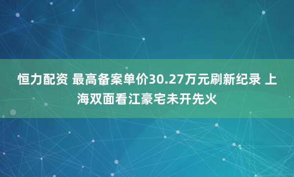 恒力配资 最高备案单价30.27万元刷新纪录 上海双面看江豪宅未开先火