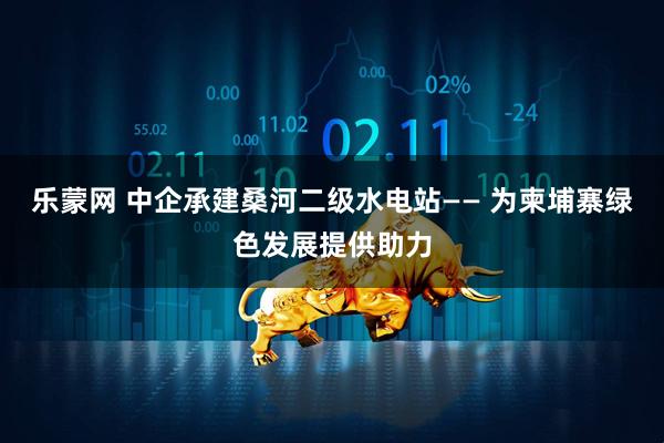 乐蒙网 中企承建桑河二级水电站—— 为柬埔寨绿色发展提供助力