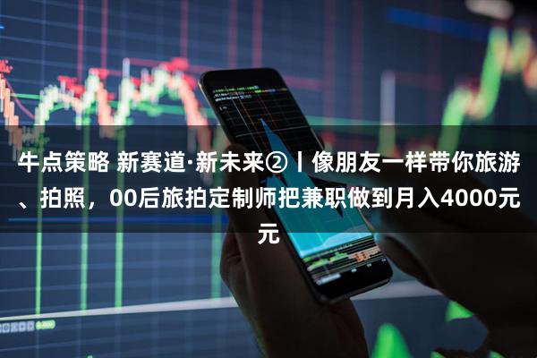 牛点策略 新赛道·新未来②丨像朋友一样带你旅游、拍照，00后旅拍定制师把兼职做到月入4000元
