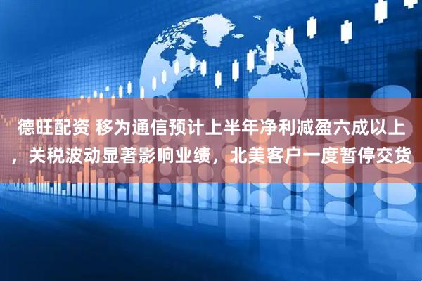 德旺配资 移为通信预计上半年净利减盈六成以上，关税波动显著影响业绩，北美客户一度暂停交货