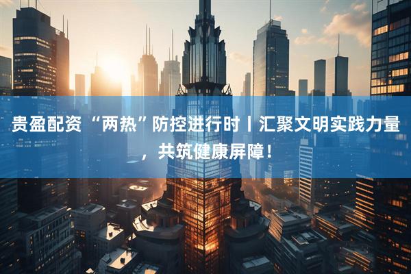 贵盈配资 “两热”防控进行时丨汇聚文明实践力量，共筑健康屏障！