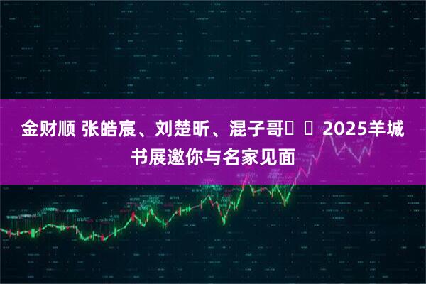 金财顺 张皓宸、刘楚昕、混子哥⋯⋯2025羊城书展邀你与名家见面