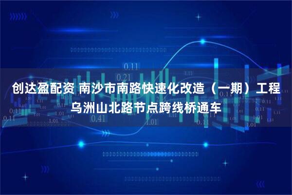 创达盈配资 南沙市南路快速化改造（一期）工程乌洲山北路节点跨线桥通车