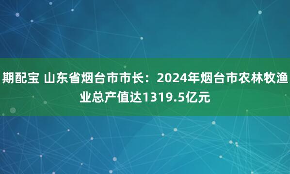 期配宝 山东省烟台市市长：2024年烟台市农林牧渔业总产值达1319.5亿元