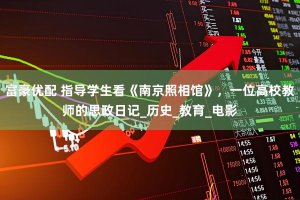 富豪优配 指导学生看《南京照相馆》,一位高校教师的思政日记_历史_教育_电影