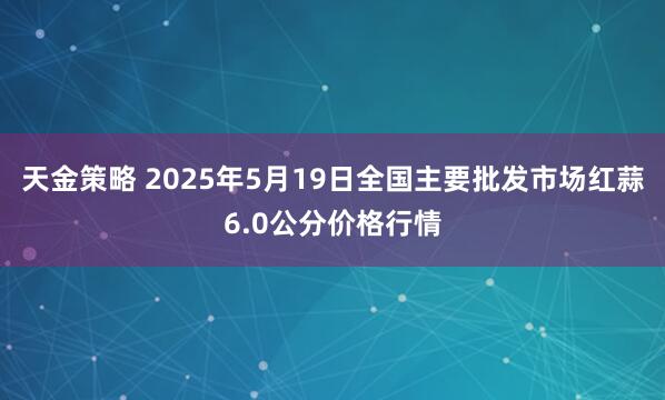 天金策略 2025年5月19日全国主要批发市场红蒜6.0公分价格行情