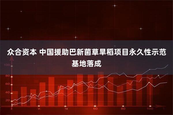 众合资本 中国援助巴新菌草旱稻项目永久性示范基地落成