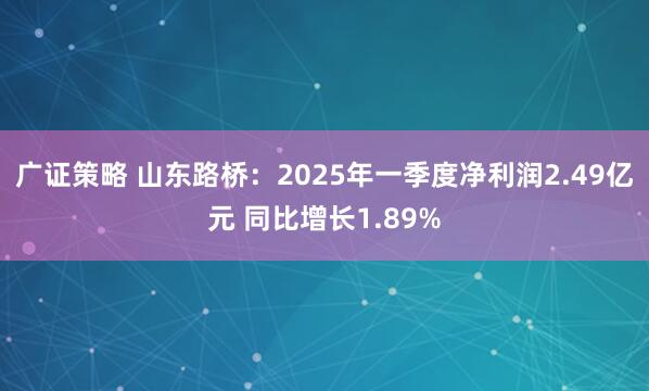 广证策略 山东路桥:2025年一季度净利润2.49亿元 同比增长1.89%