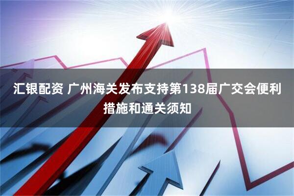汇银配资 广州海关发布支持第138届广交会便利措施和通关须知