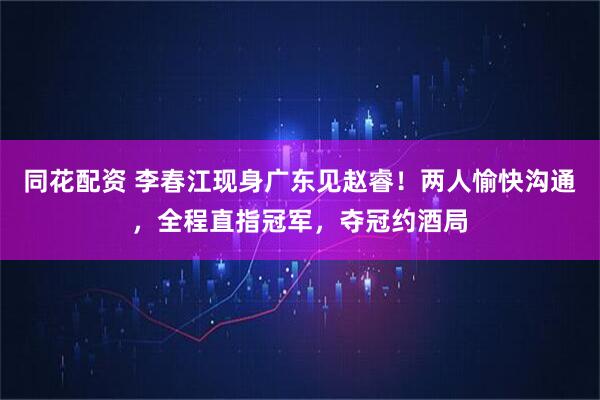 同花配资 李春江现身广东见赵睿!两人愉快沟通,全程直指冠军,夺冠约酒局