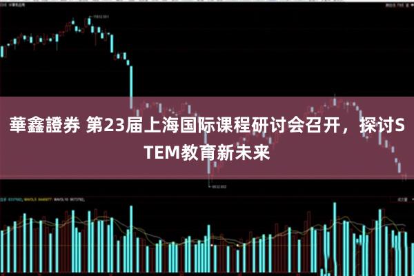 華鑫證券 第23届上海国际课程研讨会召开,探讨STEM教育新未来