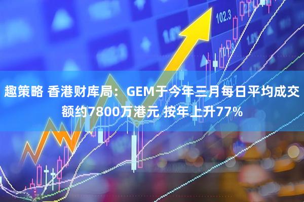 趣策略 香港财库局：GEM于今年三月每日平均成交额约7800万港元 按年上升77%