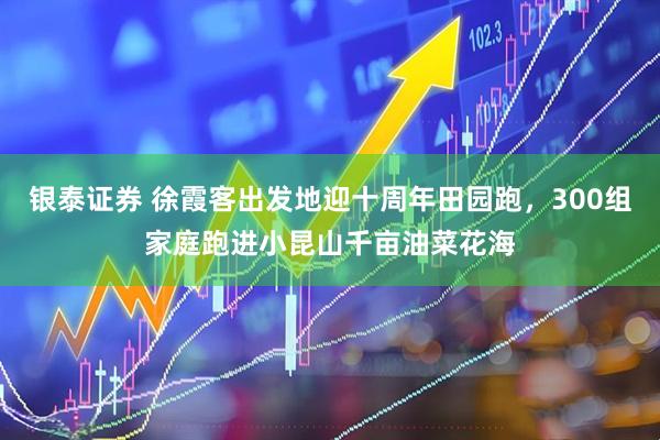 银泰证券 徐霞客出发地迎十周年田园跑，300组家庭跑进小昆山千亩油菜花海