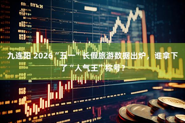 九连阳 2026“五一”长假旅游数据出炉，谁拿下了“人气王”称号？