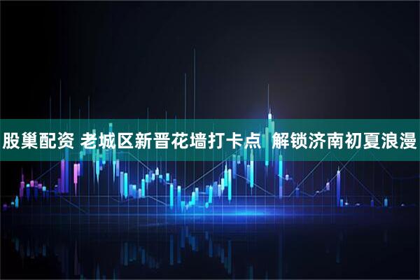 股巢配资 老城区新晋花墙打卡点  解锁济南初夏浪漫